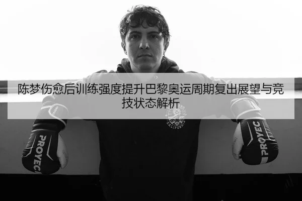 陈梦伤愈后训练强度提升巴黎奥运周期复出展望与竞技状态解析