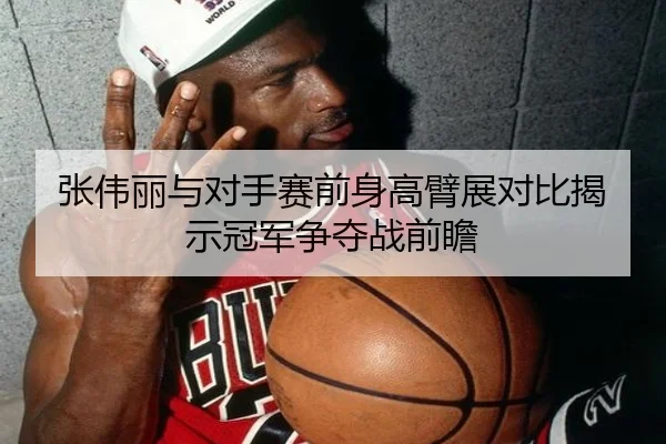 张伟丽与对手赛前身高臂展对比揭示冠军争夺战前瞻